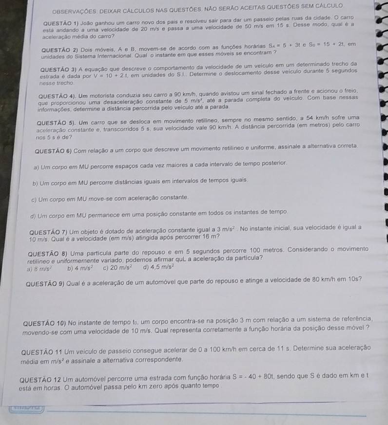 OBSERvaçÕes: DeIxAr CALcULos Nas QueStõeS. NÃo SeRÃo ACEitAS QUESTÕES SEM CÁLCUlo
QUESTÃO 1) João ganhou um carro novo dos pais e resolveu sair para dar um passeio pelas ruas da cidade. O carro
está andando a uma velocidade de 20 m/s e passa a uma velocidade de 50 m/s em 15 s. Desse modo, qual é a
aceleração média do carro?
QUESTÃO 2) Dois móveis, A e B, movem-se de acordo com as funções horárias S_A=5+3t e S_9=15+2t , em
unidades do Sistema Internacional. Qual o instante em que esses móveis se encontram ?
QUESTÃO 3) A equação que descreve o comportamento da velocidade de um veículo em um determinado trecho da
estrada é dada por V=10+2.1 , em unidades do S.I.. Determine o deslocamento desse veículo durante 5 segundos
nesse trecho.
QUESTÃO 4). Um motorista conduzia seu carro a 90 km/h, quando avistou um sinal fechado a frente e acionou o freio.
que proporcionou uma desaceleração constante de 5m/s^2 até a parada completa do veículo. Com base nessas
informações, determine a distância percorrida pelo veículo até a parada
QUESTÃO 5). Um carro que se desloca em movimento retilíneo, sempre no mesmo sentido, a 54 km/h sofre uma
aceleração constante e, transcorridos 5 s, sua velocidade vale 90 km/h. A distância percorrida (em metros) pelo carro
nos 5 s é de?
QUESTÃO 6) Com relação a um corpo que descreve um movimento retilíneo e uniforme, assinale a alternativa correta.
a) Um corpo em MU percorre espaços cada vez maiores a cada intervalo de tempo posterior.
b) Um corpo em MU percorre distâncias iguais em intervalos de tempos iguais.
c) Um corpo em MU move-se com aceleração constante.
d) Um corpo em MU permanece em uma posição constante em todos os instantes de tempo
QUESTÃO 7) Um objeto é dotado de aceleração constante igual a 3m/s^2. No instante inicial, sua velocidade é igual a
10 m/s. Qual é a velocidade (em m/s) atingida após percorrer 16 m?
QUESTÃO 8) Uma partícula parte do repouso e em 5 segundos percorre 100 metros. Considerando o movimento
retilíneo e uniformemente variado. poderos afirmar quL a aceleração da partícula?
a) 8m/s^2 b) 4m/s^2 c) 20m/s^2 d) 4.5m/s^2
QUESTÃO 9) Qual é a aceleração de um automóvel que parte do repouso e atinge a velocidade de 80 km/h em 10s?
QUESTÃO 10) No instante de tempo to, um corpo encontra-se na posição 3 m com relação a um sistema de referência,
movendo-se com uma velocidade de 10 m/s. Qual representa corretamente a função horária da posição desse móvel ?
QUESTÃO 11 Um veículo de passeio consegue acelerar de 0 a 100 km/h em cerca de 11 s. Determine sua aceleração
média em m/s^2 e assinale a alternativa correspondente.
QUESTÃO 12 Um automóvel percorre uma estrada com função horária S=-40+80t , sendo que S é dado em km e t
está em horas. O automóvel passa pelo km zero após quanto tempo
_
_