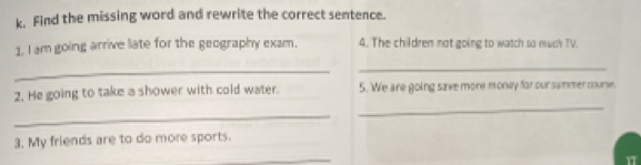 Find the missing word and rewrite the correct sentence. 
1. I am going arrive liate for the geography exam. 4. The children not going to watch so much TV. 
_ 
_ 
2. He going to take a shower with cold water. 5. We are going save more money for our sammer course. 
_ 
_ 
3. My friends are to do more sports. 
_ 
17