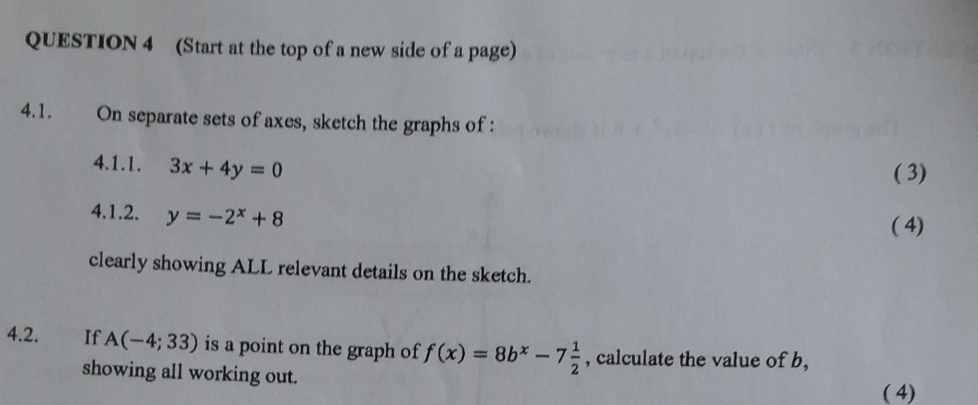 (Start at the top of a new side of a page) 
4.1. On separate sets of axes, sketch the graphs of : 
4.1.1. 3x+4y=0
( 3) 
4.1.2. y=-2^x+8
( 4) 
clearly showing ALL relevant details on the sketch. 
4.2. If A(-4;33) is a point on the graph of f(x)=8b^x-7 1/2  , calculate the value of b, 
showing all working out. 
( 4)