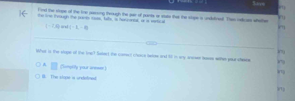 Save
Find the slope of the line passing through the pair of points or state that the slope is undellined. Then indicate whether 1
the line through the points rises, falls, is horizontal, or is vertical
(-7,6) and (-1,-8) Sry
/1 )
What is the slope of the line? Select the correct choice below and fill in any answer boxes wthin your choice Arty
A. □ (Simplily your answer)
l/t)
B. The slope is undefined
1/t)