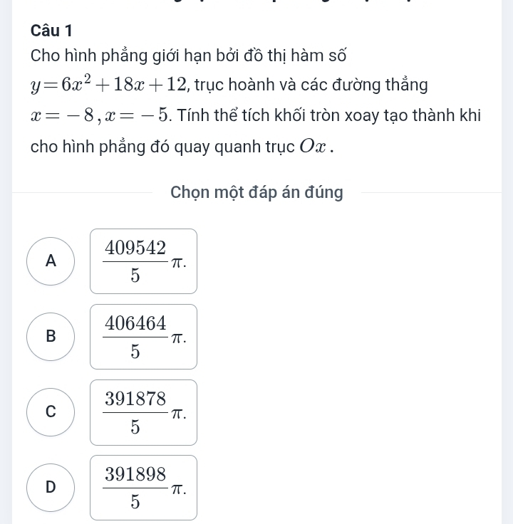 Cho hình phẳng giới hạn bởi đồ thị hàm số
y=6x^2+18x+12 , trục hoành và các đường thẳng
x=-8, x=-5. Tính thể tích khối tròn xoay tạo thành khi
cho hình phẳng đó quay quanh trục Ox.
Chọn một đáp án đúng
A  409542/5 π.
B  406464/5 π.
C  391878/5 π.
D  391898/5 π.