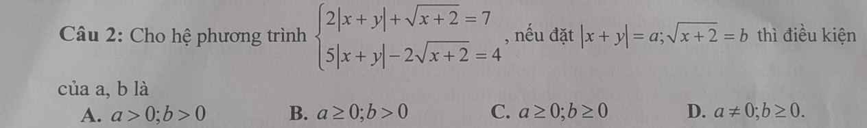 Cho hệ phương trình beginarrayl 2|x+y|+sqrt(x+2)=7 5|x+y|-2sqrt(x+2)=4endarray. , nếu đặt |x+y|=a; sqrt(x+2)=b thì điều kiện
của a, b là
A. a>0; b>0 B. a≥ 0; b>0 C. a≥ 0; b≥ 0 D. a!= 0; b≥ 0.