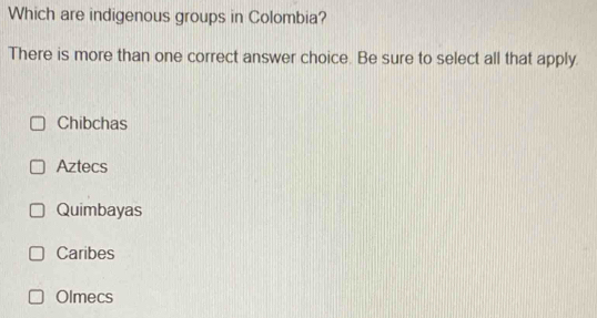 Which are indigenous groups in Colombia?
There is more than one correct answer choice. Be sure to select all that apply.
Chibchas
Aztecs
Quimbayas
Caribes
Olmecs