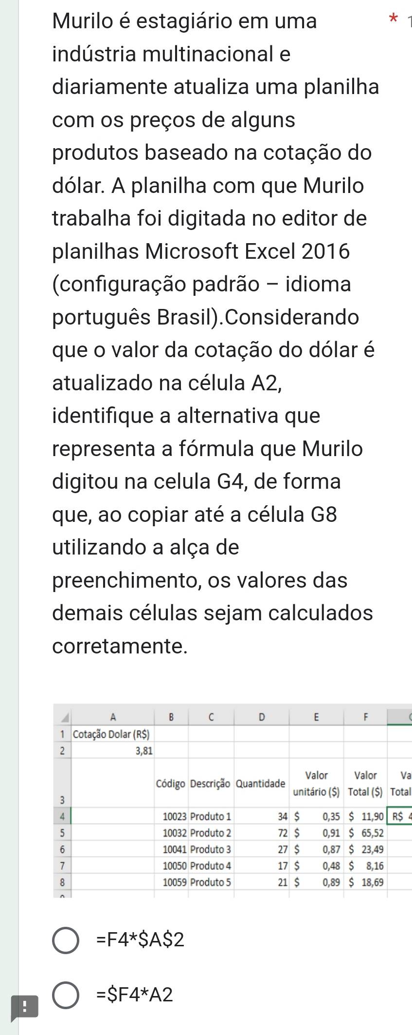 Murilo é estagiário em uma 
* 
indústria multinacional e 
diariamente atualiza uma planilha 
com os preços de alguns 
produtos baseado na cotação do 
dólar. A planilha com que Murilo 
trabalha foi digitada no editor de 
planilhas Microsoft Excel 2016 
(configuração padrão - idioma 
português Brasil).Considerando 
que o valor da cotação do dólar é 
atualizado na célula A2, 
identifique a alternativa que 
representa a fórmula que Murilo 
digitou na celula G4, de forma 
que, ao copiar até a célula G8 
utilizando a alça de 
preenchimento, os valores das 
demais células sejam calculados 
corretamente. 
Va 
tal
$ 4
=F4*SAS2!
=SF4*A2