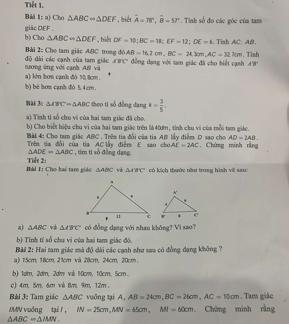 Tiết 1.
Bài 1: a) Cho △ ABC∽ △ DEF , biết hat A=78°,widehat B=57°. Tính số đo các góc của tam
giác DEF .
b) Cho △ ABC∽ △ DEF , biết DF=10;BC=18;EF=12;DE=6.Tinh AC; AB.
Bài 2: Cho tam giác ABC trong đó AB=16,2cm,BC=24,3cm,AC=32,7cm. Tính
độ dài các cạnh của tam giác A'B'C' đồng dạng với tam giác đã cho biết cạnh A'B'
tương ứng với cạnh AB và
a) lớn hơn cạnh đó 10, 8cm .
b) bé hơn cạnh đó 5,4 cm .
Bài 3: △ A'B'C' △ ABC theo tỉ số đồng dạng k= 3/5 .
a) Tính tỉ số chu vi của hai tam giác đã cho.
b) Cho biết hiệu chu vi của hai tam giác trên là 40ơm, tính chu vi của mỗi tam giác.
Bài 4: Cho tam giác ABC . Trên tia đối của tia AB lấy điểm D sao cho AD=2AB.
Trên tia đổi của tia AC lấy điểm E sao cho AE=2AC. Chứng minh rằng
△ ADE ∽ △ ABC , tìm tỉ số đồng dạng.
Tiết 2:
Bài 1: Cho hai tam giác △ ABC và △ A'B'C' có kích thước như trong hình vẽ sau:
 
a) △ ABC và △ A'B'C' có đồng dạng với nhau không? Vì sao?
b) Tính tỉ số chu vi của hai tam giác đó.
Bài 2: Hai tam giác mà độ dài các cạnh như sau có đồng dạng không ?
a) 15cm, 18cm, 21cm và 28cm, 24cm, 20cm .
b) 1dm, 2dm, 2dm và 10cm, 10cm, 5cm .
c) 4m, 5m, 6m và 8m, 9m, 12m .
Bài 3: Tam giác △ ABC vuông tại A, AB=24cm,BC=26cm,AC=10cm. Tam giác
IMN vuông tại / , IN=25cm,MN=65cm,MI=60cm. Chứng mình rằng
△ ABC∽ △ IMN.