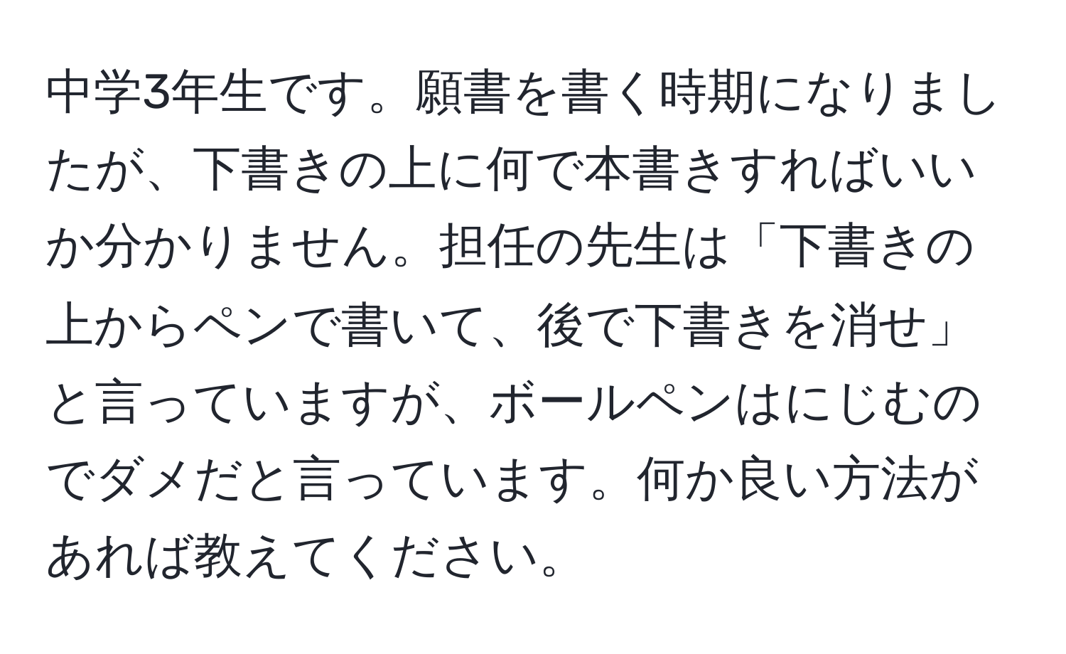 中学3年生です。願書を書く時期になりましたが、下書きの上に何で本書きすればいいか分かりません。担任の先生は「下書きの上からペンで書いて、後で下書きを消せ」と言っていますが、ボールペンはにじむのでダメだと言っています。何か良い方法があれば教えてください。