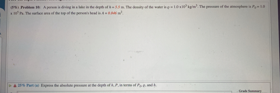 (5%) Problem 10: A person is diving in a lake in the depth of h=5.5m. The density of the water is rho =1.0* 10^3kg/m^3. The pressure of the atmosphere is P_0=1.0
x 10^5Pa. The surface area of the top of the person's head is A=0.046m^2. 
25% Part (a) Express the absolute pressure at the depth of h, P, in terms of P_0, Q , and /. 
. Grade Summary