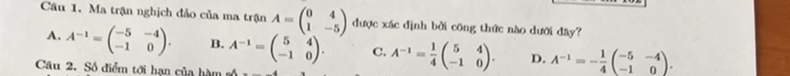 Ma trận nghịch đảo của ma trận A=beginpmatrix 0&4 1&-5endpmatrix được xác dịnh bởi công thức nào dưới đây?
A. A^(-1)=beginpmatrix -5&-4 -1&0endpmatrix. B. A^(-1)=beginpmatrix 5&4 -1&0endpmatrix. C. A^(-1)= 1/4 beginpmatrix 5&4 -1&0endpmatrix. D. A^(-1)=- 1/4 beginpmatrix -5&-4 -1&0endpmatrix. 
Câu 2. Số điểm tới hạn của hàm số