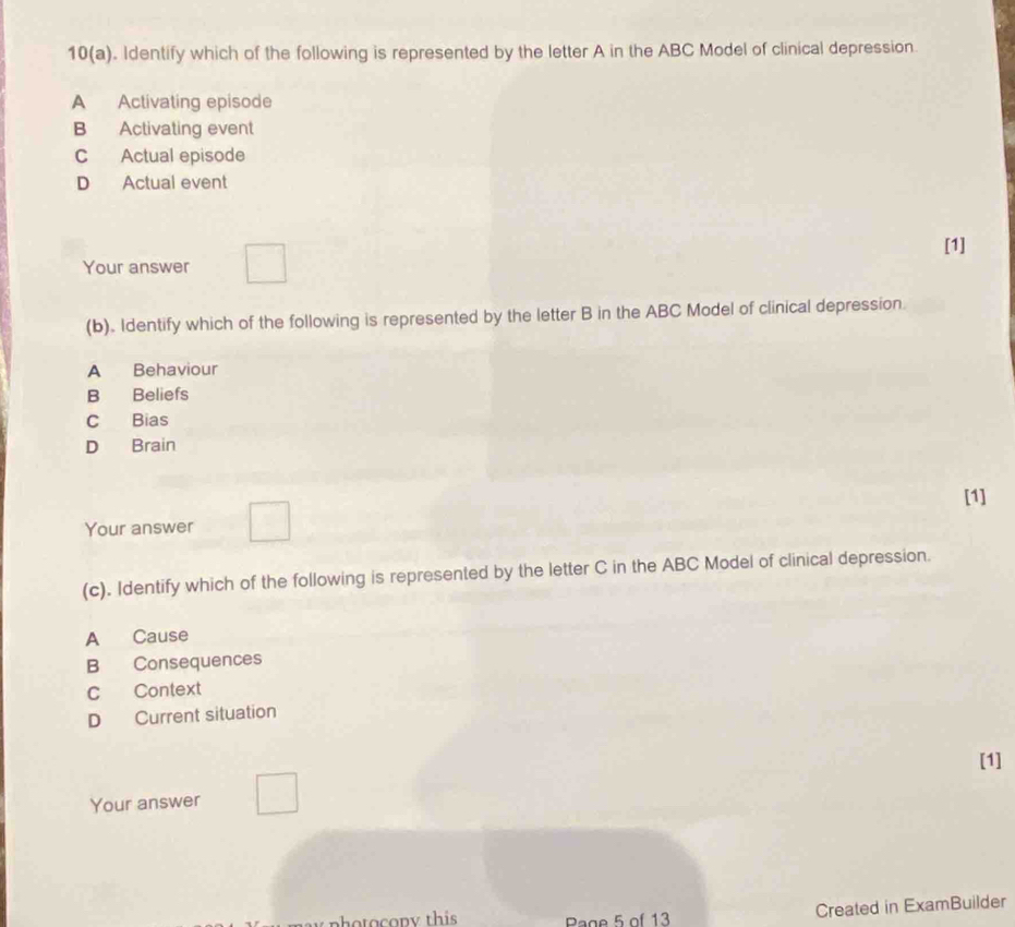 10(a). Identify which of the following is represented by the letter A in the ABC Model of clinical depression.
A Activating episode
B Activating event
C Actual episode
D Actual event
[1]
Your answer
(b). Identify which of the following is represented by the letter B in the ABC Model of clinical depression.
A Behaviour
B Beliefs
C Bias
D Brain
[1]
Your answer
(c). Identify which of the following is represented by the letter C in the ABC Model of clinical depression.
A Cause
B Consequences
CContext
D Current situation
[1]
Your answer
pho to copy this Page 5 of 13 Created in ExamBuilder