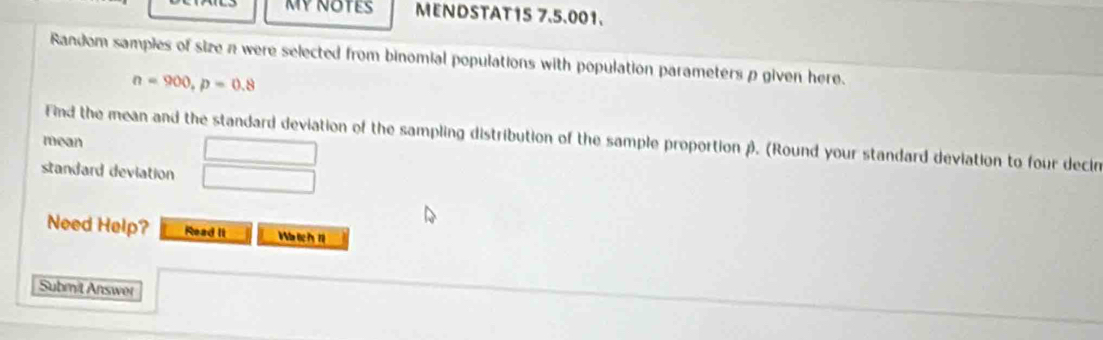 MY NOTES MENDSTAT15 7.5.001. 
Random sampies of size n were selected from binomial populations with population parameters p given here.
n=900, p=0.8
Find the mean and the standard deviation of the sampling distribution of the sample proportion β. (Round your standard deviation to four decin 
mean □ 
standard deviation □ 
Need Help? Read Ii 
Submit Answer