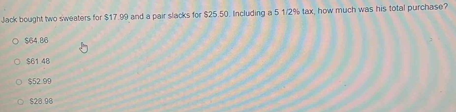 Jack bought two sweaters for $17.99 and a pair slacks for $25.50. Including a 5 1/2% tax, how much was his total purchase?
$64.86
$61.48
$52.99
$28.98