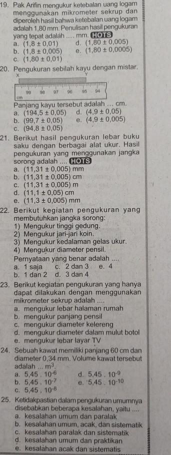 Pak Arifin mengukur ketebalan uang logam
menggunakan mikrometer sekrup dan
diperoleh hasil bahwa ketebalan uang logam
adalah 1,80 mm. Penulisan hasil pengukuran
yang tepat adalah ... . mm. HOTS
a. (1,8± 0,01) d. (1,80± 0,005)
b. (1,8± 0.005) e. (1,80± 0,0005)
C. (1,80± 0,01)
20. Pengukuran sebilah kayu dengan mistar.
Panjang kayu tersebut adalah ... cm.
a. (194,5± 0,05) d. (4,9± 0,05)
b. (99,7± 0,05) e. (4,9± 0,005)
C. (94,8± 0.05)
21. Berikut hasil pengukuran lebar buku
saku dengan berbagai alat ukur. Hasil
pengukuran yang menggunakan jangka
sorong adalah .... HOTS
a. (11,31± 0.005)mm
b. (11,31± 0.005)cm
C. (11,31± 0.005)m
d. (11,1± 0.05)cm
e. (11,3± 0.005)mm
22. Berikut kegiatan pengukuran yang
membutuhkan jangka sorong:
1) Mengukur tinggi gedung
2) Mengukur jari-jari koin.
3) Mengukur kedalaman gelas ukur.
4) Mengukur diameter pensil.
Pernyataan yang benar adalah ....
a. 1 saja c. 2 dan 3 e. 4
b. 1 dan 2 d. 3 dan 4
23. Berikut kegiatan pengukuran yang hanya
dapat dilakukan dengan menggunakan
mikrometer sekrup adalah ....
a. mengukur lebar halaman rumah
b. mengukur panjang pensil
c. mengukur diameter kelereng
d. mengukur diameter dalam mulut botol
e. mengukur lebar layar TV
24. Sebuah kawat memiliki panjang 60 cm dan
diameter 0.34 mm. Volume kawat tersebut
adalah...m^3.
a. 5,45,10^(-6) d. 5,45.10^(-9)
b. 5,45,10^(-7) e. ^.5,45.10^(-10)
C. 5,45,10^(-8)
25. Ketidakpastian dalam pengukuran umumnya
disebabkan beberapa kesalahan, yaitu ....
a. kesalahan umum dan paralak
b. kesalahan umum, acak, dan sistematik
c. kesalahan paralak dan sistematik
d. kesalahan umum dan praktikan
e. kesalahan acak dan sistematis