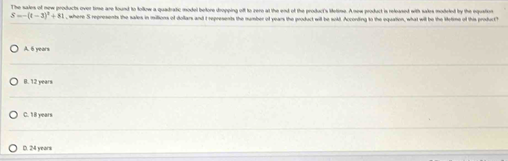 The sales of new products over time are found to follow a quadratic model before dropping off to zero at the end of the product's lifetime. A new product is released with sales modeled by the equation
S=-(t-3)^2+81 , where S represents the sales in millions of dollars and t represents the number of years the product will be sold. According to the equation, what will be the lifetime of this product
A. 6 years
B. 12 years
C. 18 years
D. 24 years