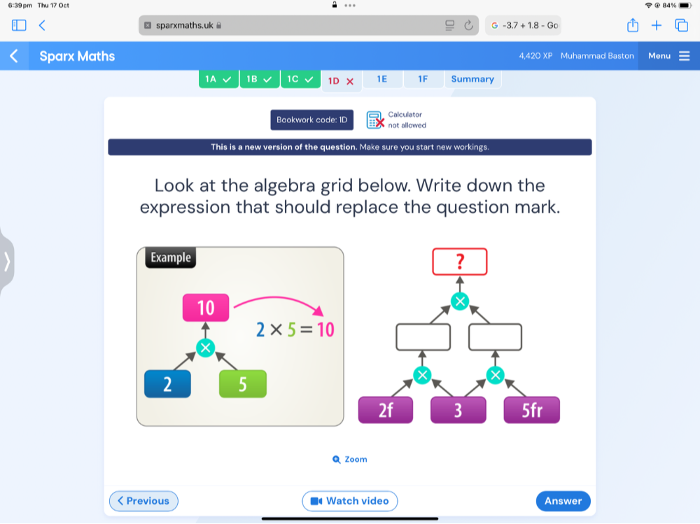 6:39 pm Thu 17 Oct
...
⊥ sparxmaths.uk G -3.7+1.8-Go
Sparx Maths 4,420XF Muhammad Baston Menu
1A 1B 1C 1D 1E 1F Summary
Calculator
Bookwork code: 1D not allowed
This is a new version of the question. Make sure you start new workings.
Look at the algebra grid below. Write down the
expression that should replace the question mark.
Q Zoom
< Previous  Watch video Answer