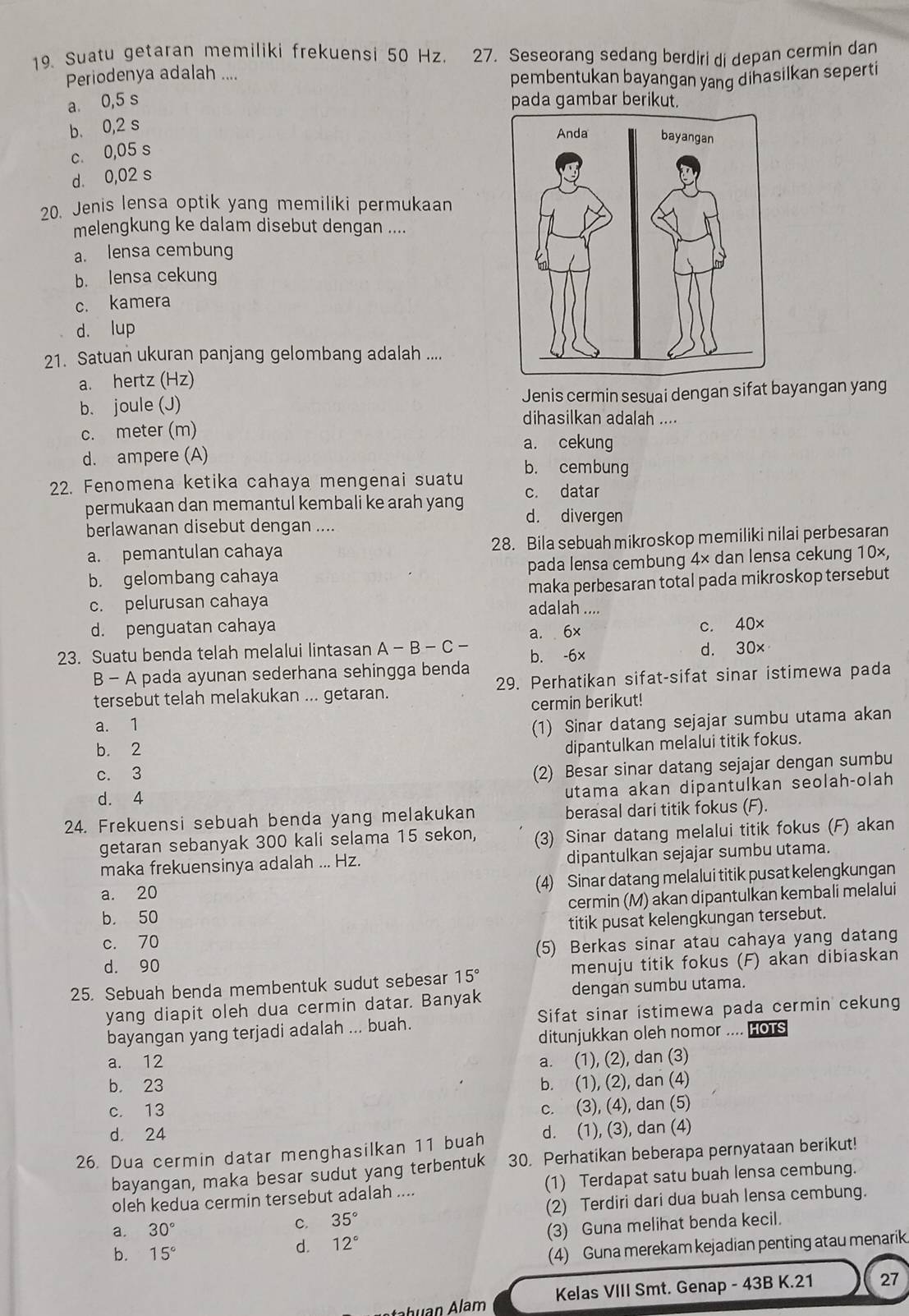 Suatu getaran memiliki frekuensi 50 Hz. 27. Seseorang sedang berdiri di depan cermin dan
Periodenya adalah .... pembentukan bayangan yang dihasilkan seperti
a. 0,5 s pada gambar berikut.
b. 0,2 s
c. 0,05 s
d. 0,02 s
20. Jenis lensa optik yang memiliki permukaan
melengkung ke dalam disebut dengan ....
a. lensa cembung
b. lensa cekung
c. kamera
d. lup
21. Satuan ukuran panjang gelombang adalah ....
a. hertz (Hz)
b. joule (J) Jenis cermin sesuai dengan sifat bayangan yang
dihasilkan adalah ....
c. meter (m)
a. cekung
d. ampere (A) b. cembung
22. Fenomena ketika cahaya mengenai suatu
permukaan dan memantul kembali ke arah yang c. datar
d. divergen
berlawanan disebut dengan ....
a. pemantulan cahaya 28. Bila sebuah mikroskop memiliki nilai perbesaran
b. gelombang cahaya pada lensa cembung 4× dan lensa cekung 10×,
maka perbesaran total pada mikroskop tersebut
c. pelurusan cahaya adalah ....
d. penguatan cahaya
a. 6x c. 40x
23. Suatu benda telah melalui lintasan A-B-C- b. -6x d. 30x
B-A pada ayunan sederhana sehingga benda
tersebut telah melakukan ... getaran. 29. Perhatikan sifat-sifat sinar istimewa pada
cermin berikut!
a. 1
(1) Sinar datang sejajar sumbu utama akan
b. 2
dipantulkan melalui titik fokus.
c. 3
(2) Besar sinar datang sejajar dengan sumbu
d. 4
utama akan dipantulkan seolah-olah
24. Frekuensi sebuah benda yang melakukan berasal dari titik fokus (F).
getaran sebanyak 300 kali selama 15 sekon, (3) Sinar datang melalui titik fokus (F) akan
maka frekuensinya adalah ... Hz. dipantulkan sejajar sumbu utama.
a. 20 (4) Sinar datang melalui titik pusat kelengkungan
cermin (M) akan dipantulkan kembali melalui
b. 50
titik pusat kelengkungan tersebut.
c. 70
d. 90 (5) Berkas sinar atau cahaya yang datang
25. Sebuah benda membentuk sudut sebesar 15° menuju titik fokus (F) akan dibiaskan
yang diapit oleh dua cermin datar. Banyak dengan sumbu utama.
bayangan yang terjadi adalah ... buah. Sifat sinar istimewa pada cermin cekung
ditunjukkan oleh nomor .... HOTS
a. 12 a. (1), (2), dan (3)
b. 23 b. (1), (2), dan (4)
c. 13
c. (3), (4), dan (5)
d. 24
26. Dua cermin datar menghasilkan 11 buah d. (1), (3), dan (4)
bayangan, maka besar sudut yang terbentuk 30. Perhatikan beberapa pernyataan berikut!
oleh kedua cermin tersebut adalah .... (1) Terdapat satu buah lensa cembung.
a. 30°
C. 35° (2) Terdiri dari dua buah lensa cembung.
b. 15°
d. 12° (3) Guna melihat benda kecil.
(4) Guna merekam kejadian penting atau menarik
Kelas VIII Smt. Genap - 43B K.21 27