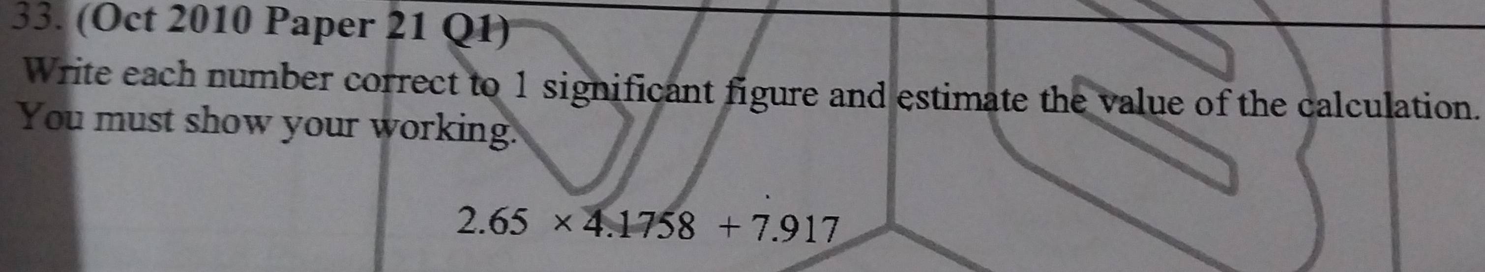 (Oct 2010 Paper 21 Q1) 
Write each number correct to 1 significant figure and estimate the value of the calculation. 
You must show your working.
2.65* 4.1758+7.917