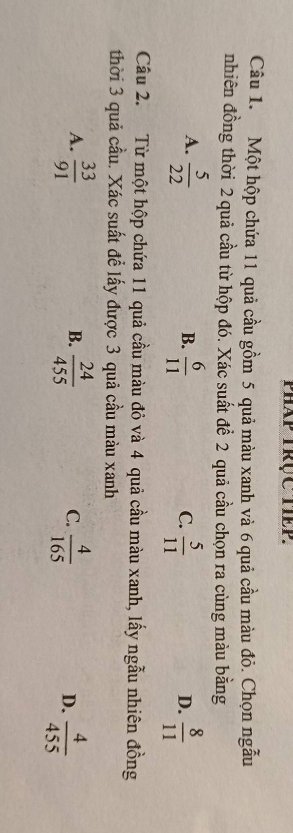 pháp trục tiếp.
Câu 1. Một hộp chứa 11 quả cầu gồm 5 quả màu xanh và 6 quả cầu màu đỏ. Chọn ngẫu
nhiên đồng thời 2 quả cầu từ hộp đó. Xác suất để 2 quả cầu chọn ra cùng màu bằng
A.  5/22 
B.  6/11   5/11   8/11 
C.
D.
Câu 2. Từ một hộp chứa 11 quả cầu màu đỏ và 4 quả cầu màu xanh, lấy ngẫu nhiên đồng
thời 3 quả cầu. Xác suất để lấy được 3 quả cầu màu xanh
B.
C.  4/165 
A.  33/91   24/455  D.  4/455 