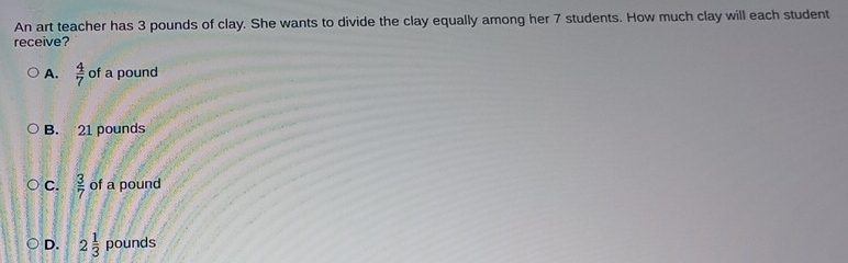 An art teacher has 3 pounds of clay. She wants to divide the clay equally among her 7 students. How much clay will each student
receive?
A.  4/7  of a pound
B. 21 pounds
C.  3/7  of a pound
D. 2 1/3  pounds