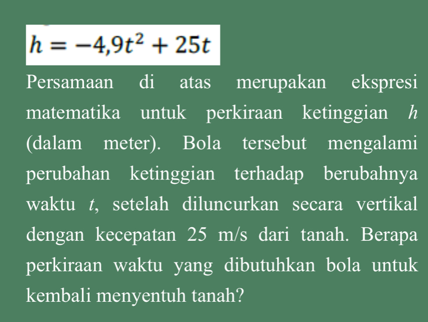 h=-4,9t^2+25t
Persamaan di atas merupakan ekspresi 
matematika untuk perkiraan ketinggian h
(dalam meter). Bola tersebut mengalami 
perubahan ketinggian terhadap berubahnya 
waktu t, setelah diluncurkan secara vertikal 
dengan kecepatan 25 m/s dari tanah. Berapa 
perkiraan waktu yang dibutuhkan bola untuk 
kembali menyentuh tanah?