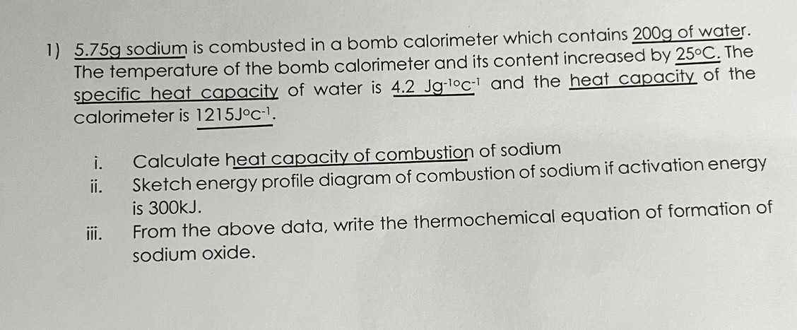 5.75g sodium is combusted in a bomb calorimeter which contains 200g of water. 
The temperature of the bomb calorimeter and its content increased by 25°C. The 
specific heat capacity of water is _ 4.2Jg^(-10)C^(-1) and the heat capacity of the 
calorimeter is 1215J°C^(-1). 
i. Calculate heat capacity of combustion of sodium 
ii. Sketch energy profile diagram of combustion of sodium if activation energy 
is 300kJ. 
iii. From the above data, write the thermochemical equation of formation of 
sodium oxide.