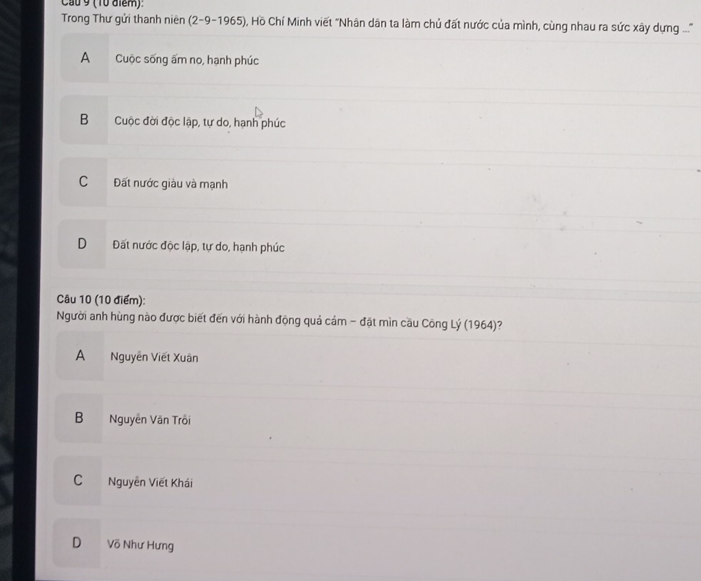 Cau 9 (10 điểm):
Trong Thư gửi thanh niên (2-9-1965) O, Hồ Chí Minh viết "Nhân dân ta làm chủ đất nước của mình, cùng nhau ra sức xây dựng ...'
A Cuộc sống ấm no, hạnh phúc
B Cuộc đời độc lập, tự do, hạnh phúc
C Đất nước giàu và mạnh
D Đất nước độc lập, tự do, hạnh phúc
Câu 10 (10 điểm):
Người anh hùng nào được biết đến với hành động quả cám - đặt mìn cầu Công Lý (1964)?
A Nguyễn Viết Xuân
B Nguyễn Văn Trôi
C Nguyễn Viết Khái
D Võ Như Hưng