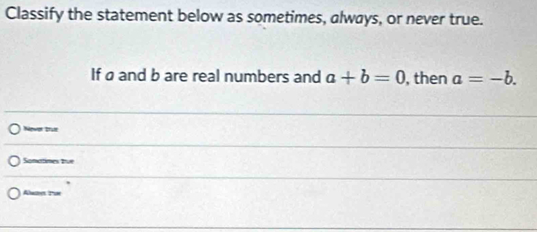 Classify the statement below as sometimes, always, or never true.
If ø and b are real numbers and a+b=0 , then a=-b. 
Nower Drue
Sonatimes tue
Alue Tue