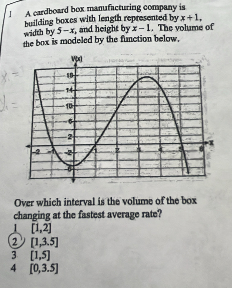 A cardboard box manufacturing company is
building boxes with length represented by x+1,
width by 5-x , and height by x-1. The volume of
the box is modeled by the function below.
Over which interval is the volume of the box
changing at the fastest average rate?
1 [1,2]
2 [1,3.5]
3 [1,5]
4 [0,3.5]