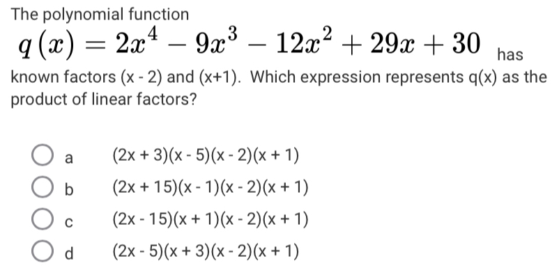 The polynomial function
q(x)=2x^4-9x^3-12x^2+29x+30 has
known factors (x-2) and (x+1). Which expression represents q(x) as the
product of linear factors?
a (2x+3)(x-5)(x-2)(x+1)
b (2x+15)(x-1)(x-2)(x+1)
C (2x-15)(x+1)(x-2)(x+1)
d (2x-5)(x+3)(x-2)(x+1)