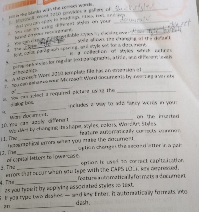 Fill in the blanks with the correct words._ 
1.'' Microsoft Word 2010 provides a gallery of 
that you can apply to headings, titles, text, and lists. 
2. You can try using different styles on your_ 
based on your requirement. 
3. You can display more ovailable styles by clicking over 
style allows the changing of the default 
font, color, paragraph spacing, and style set for a document. 
4. The 
is a collection of styles which defines 
paragraph styles for regular text paragraphs, a title, and different levels 
5. 
of headings. 
6. A Microsoft Word 2010 template file has an extension of_ 
you can enhance your Microsoft Word documents by inserting a ver'ety 
_1 
of 
8. You can select a required picture using the_ 
_ 
dialog box. 
includes a way to add fancy words in your . 
9. 
Word document. 
on the inserted 
10. You can apply different 
_ 
_ 
WordArt by changing its shape, styles, colors, WordArt Styles. 
feature automatically corrects common 
11. The 
typographical errors when you make the document. 
12. The_ option changes the second letter in a pair 
of capital letters to lowercase. 
3. The _option is used to correct capitalization 
errors that occur when you type with the CAPS LOCK key depressed. 
4. The _feature automatically formats a document 
as you type it by applying associated styles to text. 
5. If you type two dashes — and key Enter, it automatically formats into 
an _dash.