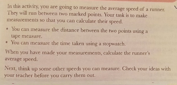 In this activity, you are going to measure the average speed of a runner. 
They will run between two marked points. Your task is to make 
measurements so that you can calculate their speed. 
You can measure the distance between the two points using a 
tape measure. 
You can measure the time taken using a stopwatch. 
When you have made your measurements, calculate the runner’s 
average speed. 
Next, think up some other speeds you can measure. Check your ideas with 
your teacher before you carry them out.