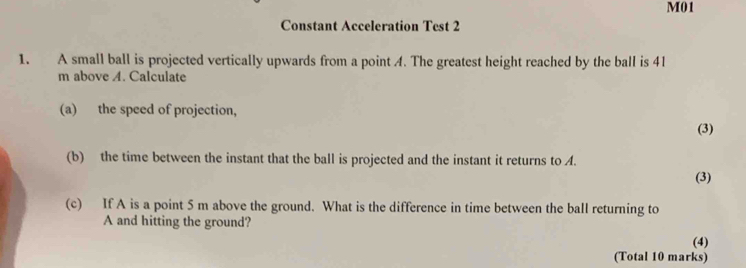 M01 
Constant Acceleration Test 2 
1. A small ball is projected vertically upwards from a point A. The greatest height reached by the ball is 41
m above A. Calculate 
(a) the speed of projection, 
(3) 
(b) the time between the instant that the ball is projected and the instant it returns to A. 
(3) 
(c) If A is a point 5 m above the ground. What is the difference in time between the ball returning to 
A and hitting the ground? 
(4) 
(Total 10 marks)