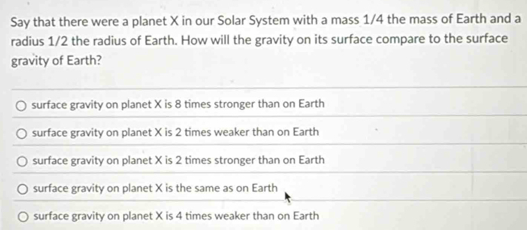 Say that there were a planet X in our Solar System with a mass 1/4 the mass of Earth and a
radius 1/2 the radius of Earth. How will the gravity on its surface compare to the surface
gravity of Earth?
surface gravity on planet X is 8 times stronger than on Earth
surface gravity on planet X is 2 times weaker than on Earth
surface gravity on planet X is 2 times stronger than on Earth
surface gravity on planet X is the same as on Earth
surface gravity on planet X is 4 times weaker than on Earth