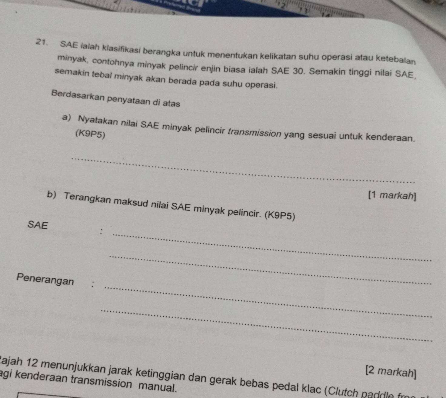 13 
21. SAE ialah klasifikasi berangka untuk menentukan kelikatan suhu operasi atau ketebalan 
minyak, contohnya minyak pelincir enjin biasa ialah SAE 30. Semakin tinggi nilai SAE, 
semakin tebal minyak akan berada pada suhu operasi. 
Berdasarkan penyataan di atas 
a) Nyatakan nilai SAE minyak pelincir transmission yang sesuai untuk kenderaan. 
(K9P5) 
_ 
[1 markah] 
b) Terangkan maksud nilai SAE minyak pelincir. (K9P5) 
SAE 
_: 
_ 
_ 
Penerangan : 
_ 
[2 markah] 
Jajah 12 menunjukkan jarak ketinggian dan gerak bebas pedal klac p dl r 
agi kenderaan transmission manual.