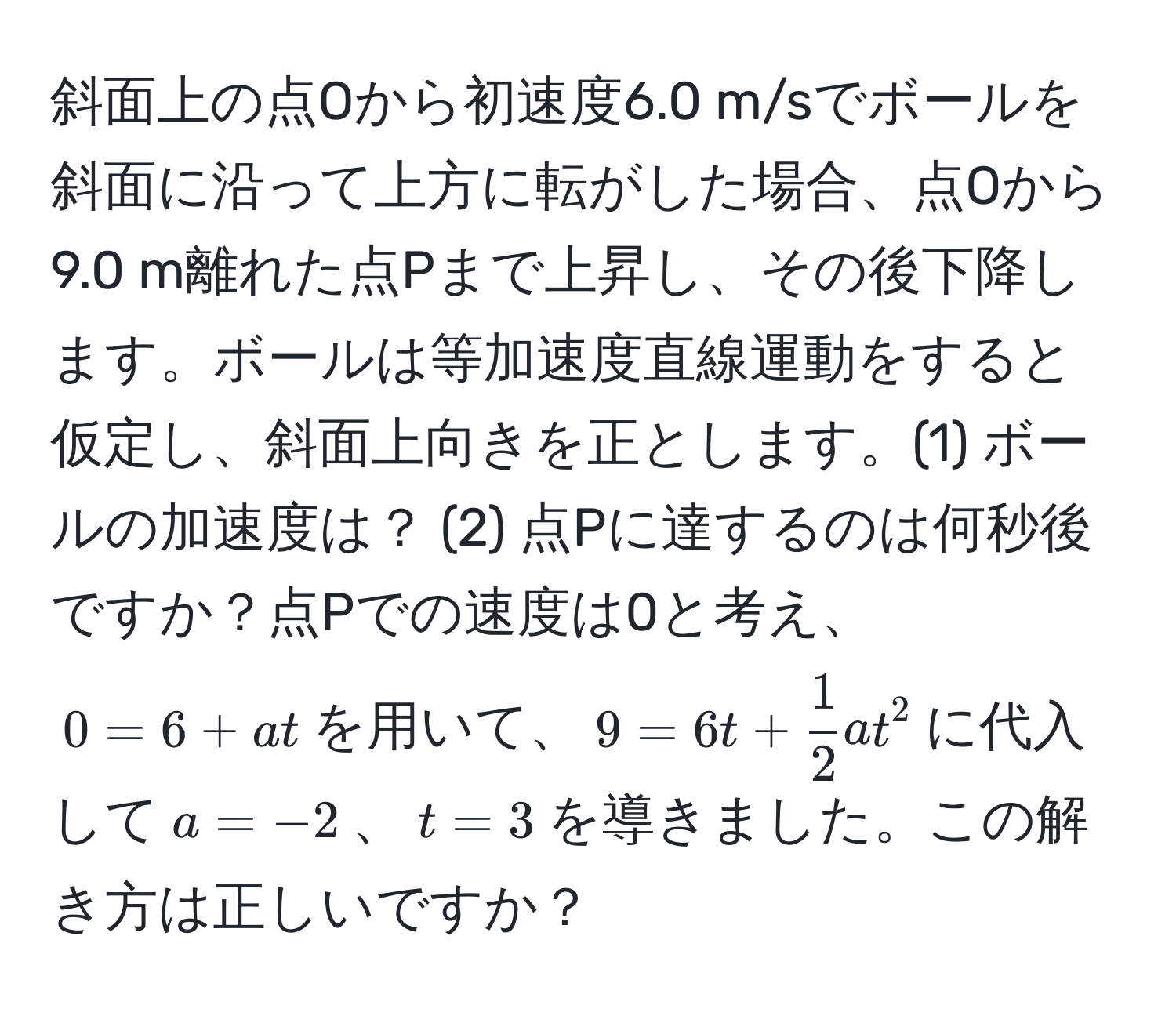 斜面上の点Oから初速度6.0 m/sでボールを斜面に沿って上方に転がした場合、点Oから9.0 m離れた点Pまで上昇し、その後下降します。ボールは等加速度直線運動をすると仮定し、斜面上向きを正とします。(1) ボールの加速度は？ (2) 点Pに達するのは何秒後ですか？点Pでの速度は0と考え、$0 = 6 + at$を用いて、$9 = 6t +  1/2 at^2$に代入して$ a = -2 $、$ t = 3 $を導きました。この解き方は正しいですか？