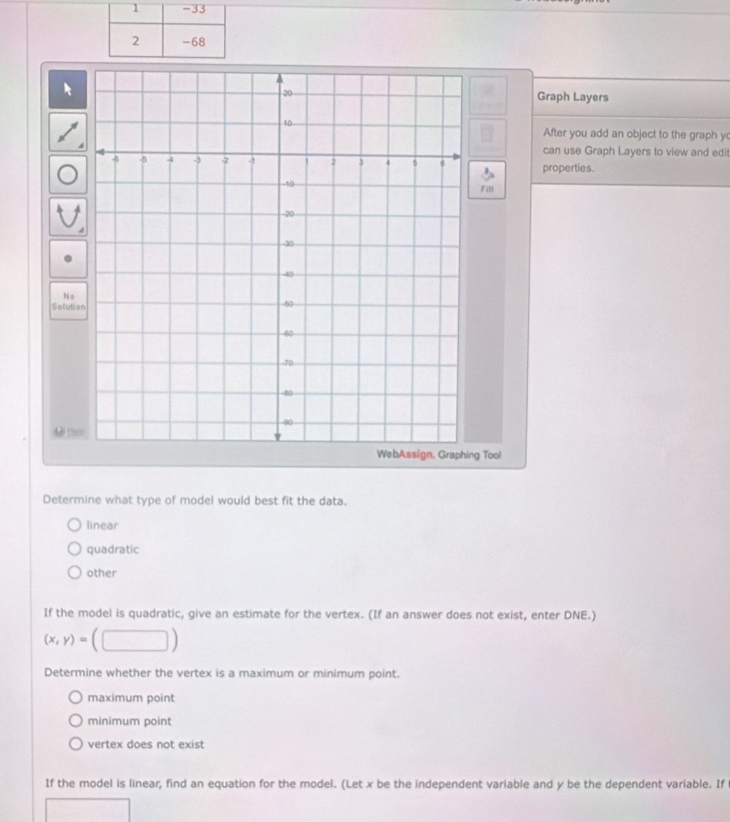 Graph Layers
After you add an object to the graph y
can use Graph Layers to view and edit
properties.
Fill
No
Solutio
0 t o
g Tool
Determine what type of model would best fit the data.
linear
quadratic
other
If the model is quadratic, give an estimate for the vertex. (If an answer does not exist, enter DNE.)
(x,y)=(□ )
Determine whether the vertex is a maximum or minimum point.
maximum point
minimum point
vertex does not exist
If the model is linear, find an equation for the model. (Let x be the independent variable and y be the dependent variable. If
□ x_