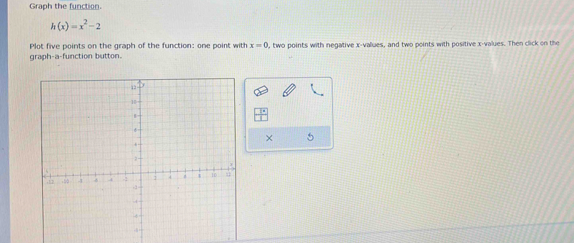 Graph the function.
h(x)=x^2-2
Plot five points on the graph of the function: one point with x=0 , two points with negative x -values, and two points with positive x -values. Then click on the 
graph-a-function button.
+ 1x/1 
× 5