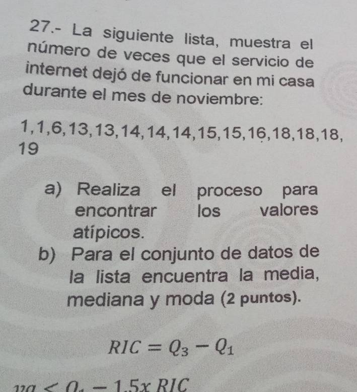 27.- La siguiente lista, muestra el 
número de veces que el servicio de 
internet dejó de funcionar en mi casa 
durante el mes de noviembre:
1, 1, 6, 13, 13, 14, 14, 14, 15, 15, 16, 18, 18, 18,
19
a) Realiza el proceso para 
encontrar los valores 
atípicos. 
b) Para el conjunto de datos de 
la lista encuentra la media, 
mediana y moda (2 puntos).
RIC=Q_3-Q_1
12a<0-1.5xRIC