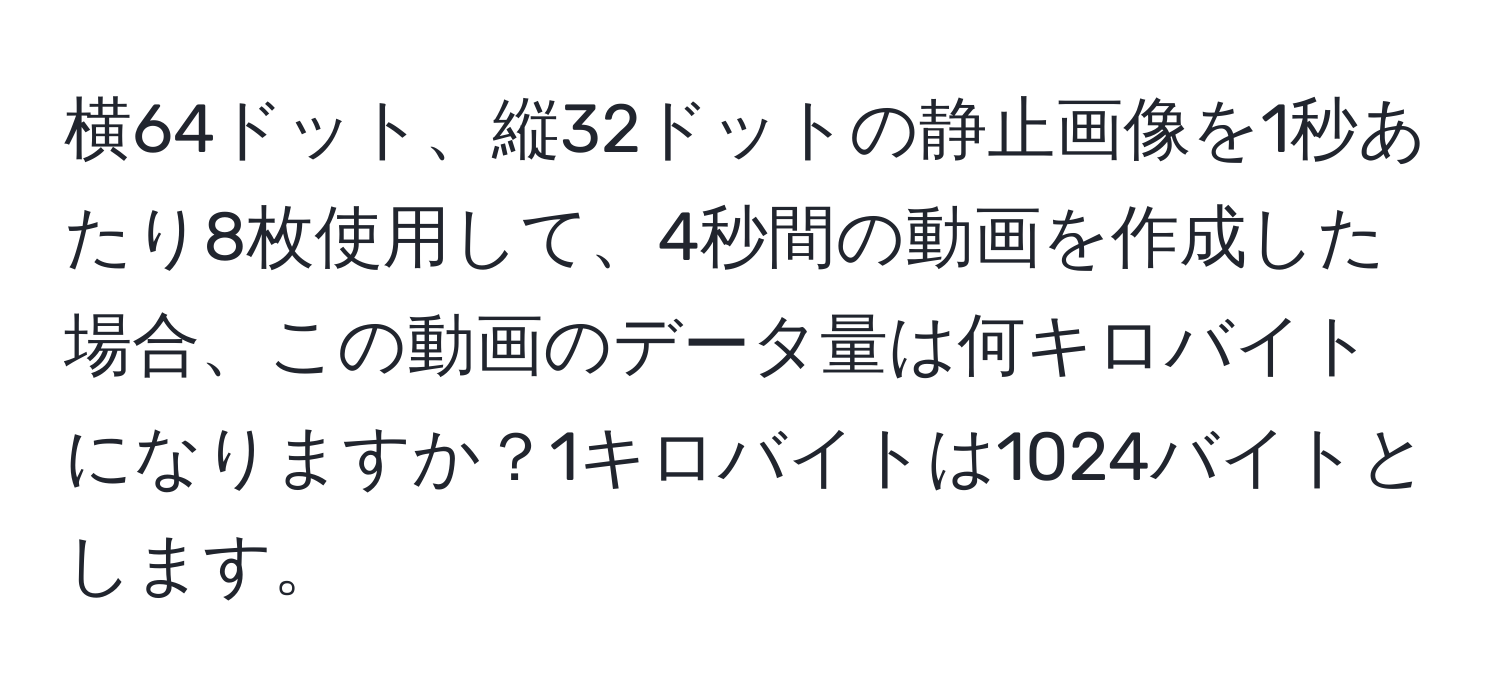 横64ドット、縦32ドットの静止画像を1秒あたり8枚使用して、4秒間の動画を作成した場合、この動画のデータ量は何キロバイトになりますか？1キロバイトは1024バイトとします。