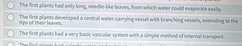 The first plants had only long, needle-like leaves, from which water could evaporate easily.
The first plants developed a central water-carrying vessel with branching vessels, extending to the
tips of their leaves.
The first plants had a very basic vascular system with a simple method of internal transport.
The first