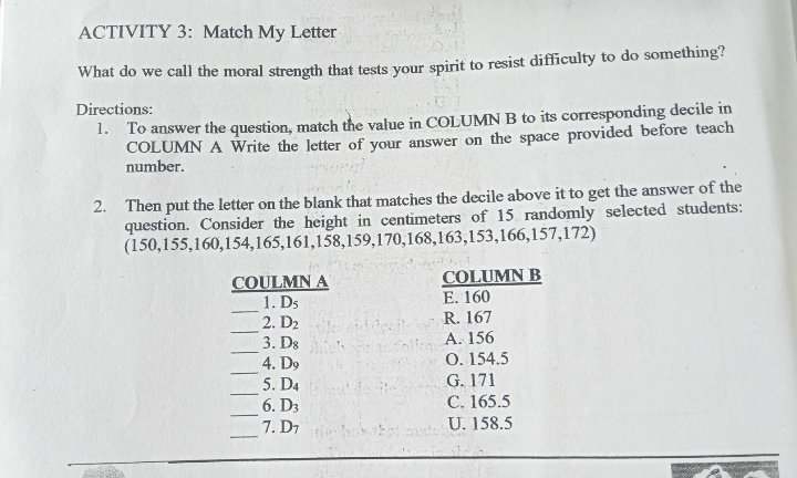 ACTIVITY 3: Match My Letter
What do we call the moral strength that tests your spirit to resist difficulty to do something?
Directions:
1. To answer the question, match the value in COLUMN B to its corresponding decile in
COLUMN A Write the letter of your answer on the space provided before teach
number.
2. Then put the letter on the blank that matches the decile above it to get the answer of the
question. Consider the height in centimeters of 15 randomly selected students:
(150, 155, 160, 154, 165, 161, 158, 159, 170, 168, 163, 153, 166, 157, 172)
COULMN A COLUMN B
_
1. D_5 E. 160
_
2. D_2
R. 167
_
3. D_8 A. 156
_
4. D_9 O. 154.5
_
5. D_4 G. 171
_
6. D_3 C. 165.5
_
7.D_7 U. 158.5