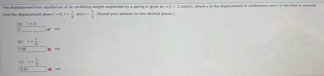 The displacement from equilibrium of an oscillating weight suspended by a spring is given by y(t)=2cos (6t) , where y is the displacement in centimeters and t is the time in seconds. 
Find the displacement wher t=0, t= 1/4  , and t= 1/2 . (Round your answers to two decimal places.) 
(a) t=0
2
cm
(b) t= 1/4 
1.08 X cm
(c) t= 1/2 
-0.83 cm