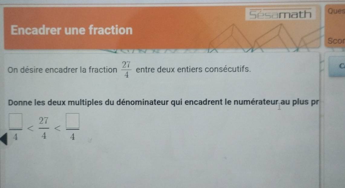 Sésamath Ques 
Encadrer une fraction 
Scor 
On désire encadrer la fraction  27/4  entre deux entiers consécutifs. 
C 
Donne les deux multiples du dénominateur qui encadrent le numérateur au plus pr
 □ /4 