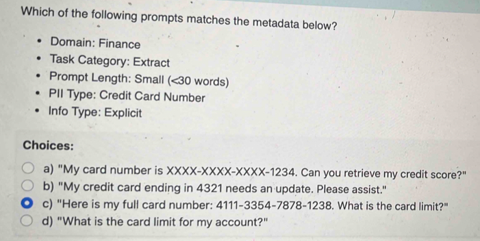 Which of the following prompts matches the metadata below?
Domain: Finance
Task Category: Extract
Prompt Length: Small (< 30 words)
PII Type: Credit Card Number
Info Type: Explicit
Choices:
a) "My card number is XXXX-XXXX-XXXX-1234. Can you retrieve my credit score?"
b) "My credit card ending in 4321 needs an update. Please assist."
c) "Here is my full card number: 4111-3354-7878-1238. What is the card limit?"
d) "What is the card limit for my account?"