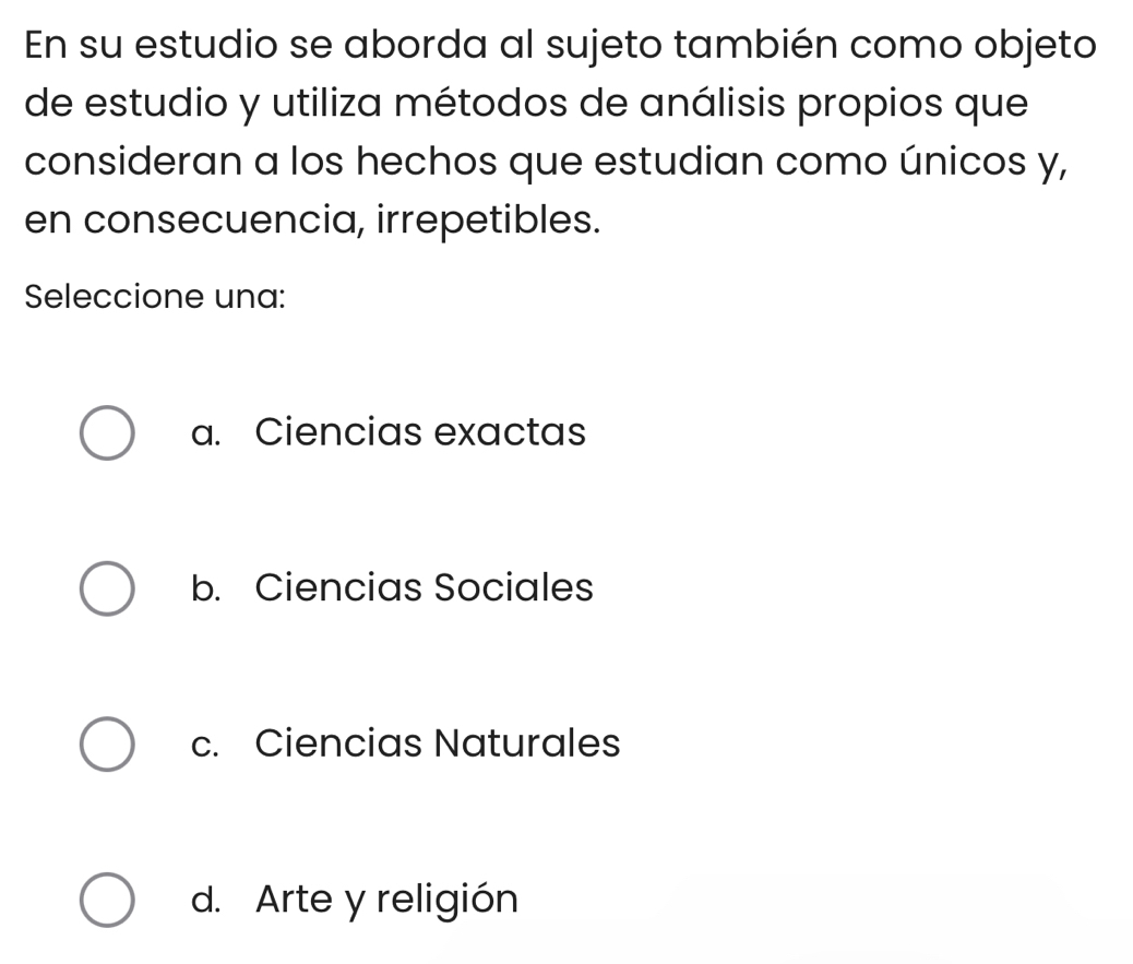 En su estudio se aborda al sujeto también como objeto
de estudio y utiliza métodos de análisis propios que
consideran a los hechos que estudian como únicos y,
en consecuencia, irrepetibles.
Seleccione una:
a. Ciencias exactas
b. Ciencias Sociales
c. Ciencias Naturales
d. Arte y religión