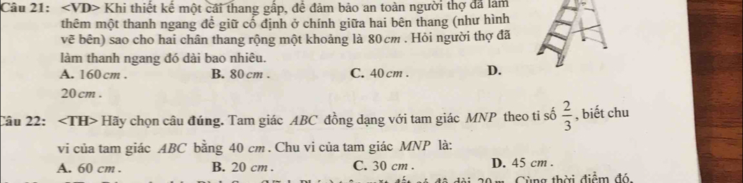 Khi thiết kế một cái thang gấp, để đảm bảo an toàn người thợ đã làm
thêm một thanh ngang để giữ cổ định ở chính giữa hai bên thang (như hình
vẽ bên) sao cho hai chân thang rộng một khoảng là 80cm. Hỏi người thợ đã
làm thanh ngang đó dài bao nhiêu.
A. 160 cm. B. 80 cm. C. 40 cm.
D.
20 cm.
Câu 22: Hãy chọn câu đúng. Tam giác ABC đồng dạng với tam giác MNP theo ti số  2/3  , biết chu
vi của tam giác ABC bằng 40 cm. Chu vi của tam giác MNP là:
A. 60 cm. B. 20 cm. C. 30 cm. D. 45 cm.
Cùng thời điểm đó,