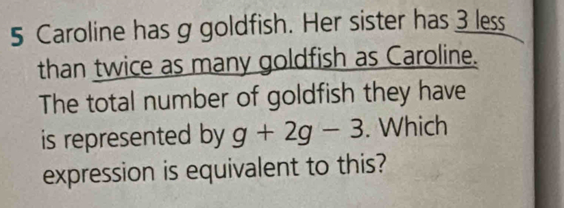 Caroline has g goldfish. Her sister has 3 less 
than twice as many goldfish as Caroline. 
The total number of goldfish they have 
is represented by g+2g-3. Which 
expression is equivalent to this?