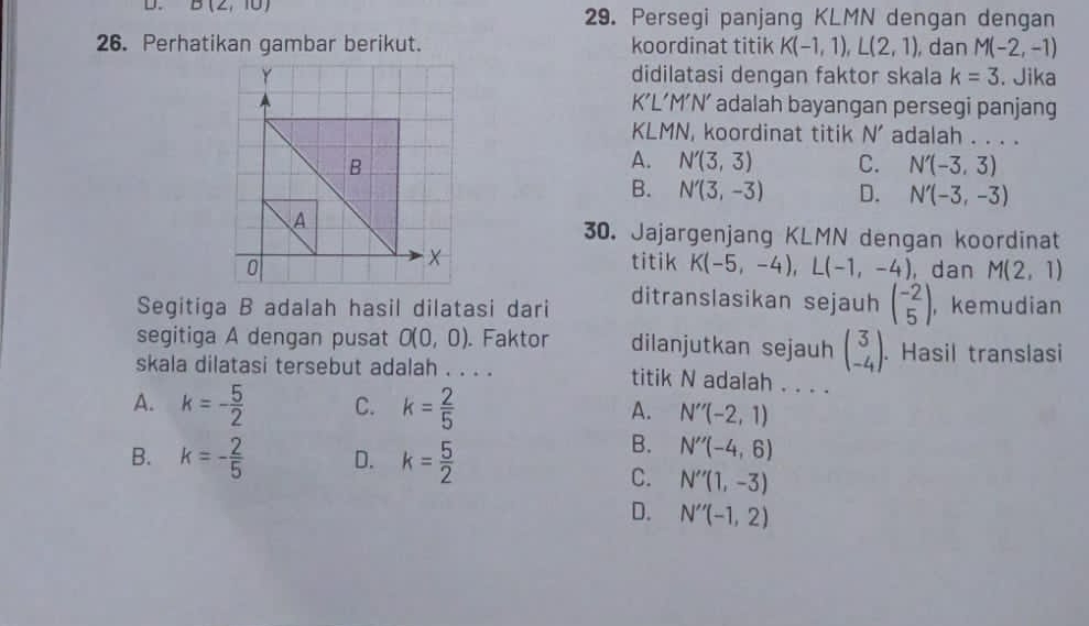 B(2,10) 29. Persegi panjang KLMN dengan dengan
26. Perhatikan gambar berikut. koordinat titik K(-1,1), L(2,1) , dan M(-2,-1)
didilatasi dengan faktor skala k=3. Jika
K’L’M’N’ adalah bayangan persegi panjang
KLM V, koordinat titik N' adalah . . . .
A. N'(3,3) C. N'(-3,3)
B. N'(3,-3) D. N'(-3,-3)
30. Jajargenjang KLMN dengan koordinat
titik K(-5,-4), L(-1,-4) , dan M(2,1)
ditranslasikan sejauh beginpmatrix -2 5endpmatrix
Segitiga B adalah hasil dilatasi dari ， kemudian
segitiga A dengan pusat O(0,0). Faktor dilanjutkan sejauh beginpmatrix 3 -4endpmatrix. Hasil translasi
skala dilatasi tersebut adalah . . . . titik N adalah . . . .
A. k=- 5/2  C. k= 2/5  A. N''(-2,1)
B. k=- 2/5  D. k= 5/2 
B. N''(-4,6)
C. N''(1,-3)
D. N''(-1,2)