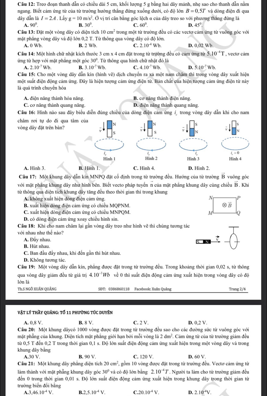 Treo đoạn thanh dẫn có chiều dài 5 cm, khối lượng 5 g bằng hai dây mảnh, nhẹ sao cho thanh dẫn nằm
ngang. Biết cảm ứng từ của từ trường hướng thẳng đứng xuống dưới, có độ lớn B=0,5T và dòng điện đi qua
dây dẫn là I=2A. Lấy g=10m/s^2.dot Ovdot i trí cân bằng góc lệch α của dây treo so với phương thắng đứng là
A. 90^0. B. 30°. C. 60^0. D. 45°.
Câu 13: Đặt một vòng dây có diện tích 10cm^2 trong một từ trường đều có các vectơ cảm ứng từ vuông góc với
mặt phẳng vòng dây và độ lớn 0,2 T. Từ thông qua vòng dây có độ lớn.
A. 0 Wb. B. 2 Wb. C. 2.10^(-4)Wb. D. 0,02 Wb.
Câu 14: Một hình chữ nhật kích thước 3 cm x 4 cm đặt trong từ trường đều có cảm ứng từ 5.10^(-4)T , vectơ cảm
ứng từ hợp với mặt phẳng một góc 30°. Từ thông qua hình chữ nhật đó là
A. 2.10^(-7)Wb. B. 3.10^(-7)Wb. C. 4.10^(-7) Wb D. 5.10^(-7) Wb.
Câu 15: Cho một vòng dây dẫn kín (hình vẽ) dịch chuyển ra xa một nam châm thì trong vòng dây xuất hiện
một suất điện động cảm ứng. Đây là hiện tượng cảm ứng điện từ. Bản chất của hiện tượng cảm ứng điện từ này
là quá trình chuyền hóa
A. điện năng thành hóa năng, B. cơ năng thành điện năng.
C. cơ năng thành quang năng. D. điện năng thành quang năng.
Câu 16: Hình nào sau đây biểu diễn đúng chiều của dòng điện cảm ứng  trong vòng dây dẫn khi cho nam
châm rơi tự do đi qua tâm của N S
N
s
vòng dây đặt trên bàn?
S
s
N
N
i
ie
i_c=0
Hình 1 Hình 2 Hình 3 Hình 4
A. Hình 3. B. Hình 1. C. Hình 4. D. Hình 2.
Câu 17: Một khung dây dẫn kín MNPQ đặt cố định trong từ trường đều. Hướng của từ trường vector B vuông góc
với mặt phẳng khung dây như hình bên. Biết vecto pháp tuyến n của mặt phẳng khung dây cùng chiều vector B. Khi
từ thông qua diện tích khung dây tăng đều theo thời gian thì trong khung
A. không xuất hiện dòng điện cảm ứng. 
B. xuất hiện dòng điện cảm ứng có chiều MQPNM. 
C. xuất hiện dòng điện cảm ứng có chiều MNPQM. 
D. có dòng điện cảm ứng xoay chiều hình sin.
Câu 18: Khi cho nam châm lại gần vòng dây treo như hình vẽ thì chúng tương tác
với nhau như thế nào?
A. Đầy nhau.
B. Hút nhau.
C. Ban đầu đầy nhau, khi đến gần thì hút nhau.
D. Không tương tác
Câu 19: Một vòng dây dẫn kín, phẳng được đặt trong từ trường đều. Trong khoảng thời gian 0,02 s, từ thông
qua vòng dây giảm đều từ giá trị 4.10^(-3)Wb về 0 thì suất điện động cảm ứng xuất hiện trong vòng dây có độ
lớn là
Th.S NGÔ XUÂN QUẢNG SĐT: 0386860118 Facebook: Xuân Quảng Trang 2/4
vật lý thầy quảng: tổ 11 phường túc duyên
A. 0,8 V. B. 8 V. C. 2 V. D. 0,2 V.
Câu 20: Một khung dâycó 1000 vòng được đặt trong từ trường đều sao cho các đường sức từ vuông góc với
mặt phẳng của khung. Diện tích mặt phẳng giới hạn bởi mỗi vòng là 2dm^2. Cảm ứng từ của từ trường giảm đều
từ 0,5 T đến 0,2 T trong thời gian 0,1 s. Độ lớn suất điện động cảm ứng xuất hiện trong một vòng dây và trong
khung dây bằng
A.30 V. B. 90 V. C. 120 V. D. 60 V.
Câu 21: Một khung dây phẳng diện tích 20cm^2 , gồm 10 vòng được đặt trong từ trường đều. Vectơ cảm ứng từ
làm thành với mặt phẳng khung dây góc 30° và có độ lớn bằng 2.10^(-4)T *. Người ta làm cho từ trường giảm đều
đến 0 trong thời gian 0,01 s. Độ lớn suất điện động cảm ứng xuất hiện trong khung dây trong thời gian từ
trường biến đổi bằng
A.3 ,46.10^(-4)V. B. 2,5.10^(-4)V. C 20.10^(-4)V. D. 2.10^(-4)V.