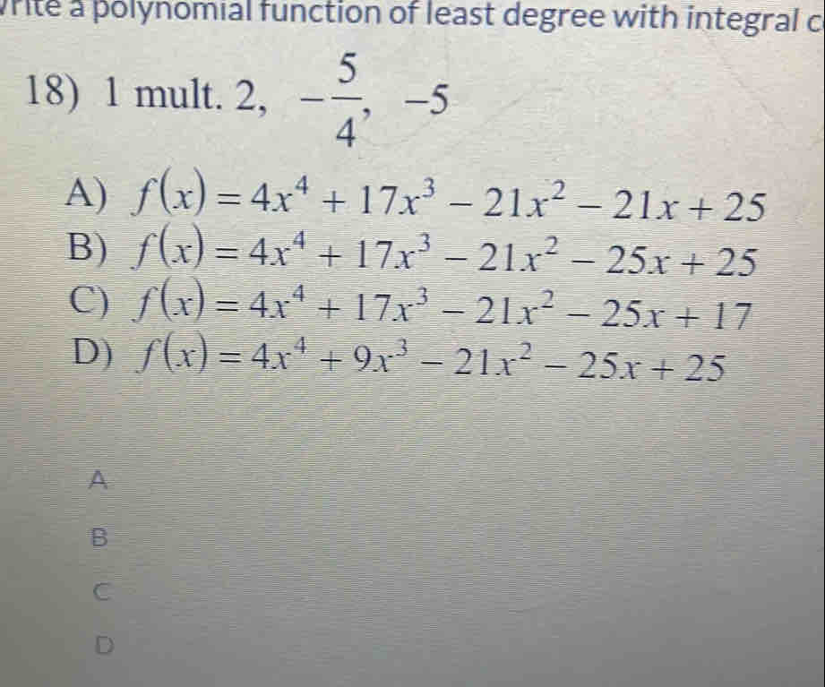 write a polynomial function of least degree with integral c
18) 1 mult. . 2, - 5/4 , -5
A) f(x)=4x^4+17x^3-21x^2-21x+25
B) f(x)=4x^4+17x^3-21x^2-25x+25
C) f(x)=4x^4+17x^3-21x^2-25x+17
D) f(x)=4x^4+9x^3-21x^2-25x+25
A
B
C
D