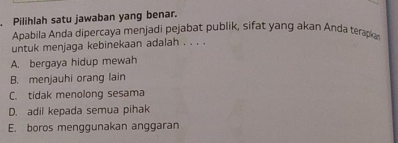 Pilihlah satu jawaban yang benar.
Apabila Anda dipercaya menjadi pejabat publik, sifat yang akan Anda terapkan
untuk menjaga kebinekaan adalah . . . .
A. bergaya hidup mewah
B. menjauhi orang lain
C. tidak menolong sesama
D. adil kepada semua pihak
E. boros menggunakan anggaran